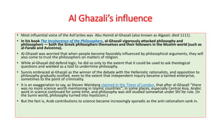 Al Ghazali’s influence
• Most influential voice of the Ash’arites was Abu Hamid al-Ghazali (also known as Algazel; died 1111).
• In his book The Incoherence of the Philosophers, al-Ghazali vigorously attacked philosophy and
philosophers — both the Greek philosophers themselves and their followers in the Muslim world (such as
al-Farabi and Avicenna).
• Al-Ghazali was worried that when people become favorably influenced by philosophical arguments, they will
also come to trust the philosophers on matters of religion.
• While al-Ghazali did defend logic, he did so only to the extent that it could be used to ask theological
questions and wielded as a tool to undermine philosophy.
• Sunnis embraced al-Ghazali as the winner of the debate with the Hellenistic rationalists, and opposition to
philosophy gradually ossified, even to the extent that independent inquiry became a tainted enterprise,
sometimes to the point of criminality.
• It is an exaggeration to say, as Steven Weinberg claimed in the Times of London, that after al-Ghazali “there
was no more science worth mentioning in Islamic countries”; in some places, especially Central Asia, Arabic
work in science continued for some time, and philosophy was still studied somewhat under Shi’ite rule. (In
the Sunni world, philosophy turned into mysticism.)
• But the fact is, Arab contributions to science became increasingly sporadic as the anti-rationalism sank in.
 