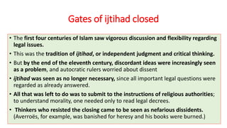 Gates of ijtihad closed
• The first four centuries of Islam saw vigorous discussion and flexibility regarding
legal issues.
• This was the tradition of ijtihad, or independent judgment and critical thinking.
• But by the end of the eleventh century, discordant ideas were increasingly seen
as a problem, and autocratic rulers worried about dissent
• ijtihad was seen as no longer necessary, since all important legal questions were
regarded as already answered.
• All that was left to do was to submit to the instructions of religious authorities;
to understand morality, one needed only to read legal decrees.
• Thinkers who resisted the closing came to be seen as nefarious dissidents.
(Averroës, for example, was banished for heresy and his books were burned.)
 