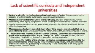 Lack of scientific curricula and independent
universities
• Lack of a scientific curriculum in medieval madrassas reflects a deeper absence of a
capacity or willingness to build legally autonomous institutions.
• Madrassas were established under the law of waqf, or pious endowments, which
meant they were legally obligated to follow the religious commitments of their founders.
• Legally autonomous institutions were utterly absent in the Islamic world until the late
nineteenth century.
• Madrassas nearly always excluded study of anything besides the subjects that aid in
understanding Islam: Arabic grammar, the Koran, the hadith, and the principles of sharia.
• These were often referred to as the “Islamic sciences,” in contrast to Greek sciences,
which were widely referred to as the “foreign” or “alien” sciences (indeed, the term
“philosopher” in Arabic — faylasuf — was often used pejoratively).
• Furthermore, the rigidity of the religious curriculum in madrassas contributed to the
educational method of learning by rote; even today, repetition, drill, and imitation —
with chastisement for questioning or innovating — are habituated at an early age in
many parts of the Arab world.
 
