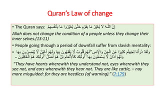 Quran’s Law of change
• The Quran says: ٍ‫م‬ ْ‫و‬َ‫ق‬ِ‫ب‬ ‫ا‬َ‫م‬ ُ‫ر‬ِ‫ي‬َ‫غ‬ُ‫ي‬ َ‫َل‬ َ‫ه‬‫ـ‬َّ‫الل‬ َّ‫ن‬ِ‫إ‬‫ى‬َّ‫ت‬َ‫ح‬‫و‬ُ‫ر‬ِ‫ي‬َ‫غ‬ُ‫ي‬ْ‫م‬ِ‫ه‬ِ‫س‬ُ‫ف‬‫ن‬َ‫أ‬ِ‫ب‬ ‫ا‬َ‫م‬ ‫ا‬
Allah does not change the condition of a people unless they change their
inner selves.(13:11)
• People going through a period of downfall suffer from slavish mentality:
• ۖ ِ‫نس‬ِ ْ‫اْل‬ َ‫و‬ ِ‫ن‬ ِ‫ج‬ْ‫ال‬ َ‫ن‬ِ‫م‬ ‫ا‬ً‫ير‬ِ‫ث‬َ‫ك‬ َ‫م‬َّ‫ن‬َ‫ه‬َ‫ج‬ِ‫ل‬ ‫َا‬‫ن‬ْ‫أ‬َ‫ر‬َ‫ذ‬ ْ‫د‬َ‫ق‬َ‫ل‬ َ‫و‬ُ‫ق‬ ْ‫م‬ُ‫ه‬َ‫ل‬ُ‫ي‬ َّ‫َل‬ ٌ‫ن‬ُ‫ي‬ْ‫ع‬َ‫أ‬ ْ‫م‬ُ‫ه‬َ‫ل‬ َ‫و‬ ‫ا‬َ‫ه‬ِ‫ب‬ َ‫ون‬ُ‫ه‬َ‫ق‬ْ‫ف‬َ‫ي‬ َّ‫َل‬ ٌ‫وب‬ُ‫ل‬‫ا‬َ‫ه‬ِ‫ب‬ َ‫ون‬ُ‫ر‬ ِ‫ْص‬‫ب‬
ۚ ‫ا‬َ‫ه‬ِ‫ب‬ َ‫ون‬ُ‫ع‬َ‫م‬ْ‫س‬َ‫ي‬ َّ‫َل‬ ٌ‫ان‬َ‫ذ‬‫آ‬ ْ‫م‬ُ‫ه‬َ‫ل‬ َ‫و‬َ‫ك‬ِ‫ئ‬َ‫ل‬‫و‬ُ‫أ‬َ‫أ‬ ْ‫م‬ُ‫ه‬ ْ‫ل‬َ‫ب‬ ِ‫ام‬َ‫ع‬ْ‫ن‬َ ْ‫اْل‬َ‫ك‬ۚ ُّ‫ل‬َ‫ض‬َ‫ك‬ِ‫ئ‬َ‫ل‬‫و‬ُ‫أ‬َ‫ون‬ُ‫ل‬ِ‫ف‬‫َا‬‫غ‬ْ‫ال‬ ُ‫م‬ُ‫ه‬-
“They have hearts wherewith they understand not, eyes wherewith they
see not, and ears wherewith they hear not. They are like cattle, – nay
more misguided: for they are heedless (of warning).” (7:179)
 