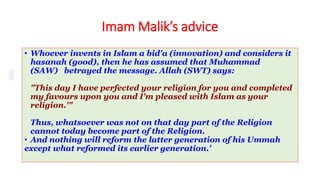 Imam Malik’s advice
• Whoever invents in Islam a bid'a (innovation) and considers it
hasanah (good), then he has assumed that Muhammad
(SAW) betrayed the message. Allah (SWT) says:
"This day I have perfected your religion for you and completed
my favours upon you and I'm pleased with Islam as your
religion.'"
Thus, whatsoever was not on that day part of the Religion
cannot today become part of the Religion.
• And nothing will reform the latter generation of his Ummah
except what reformed its earlier generation.'
 