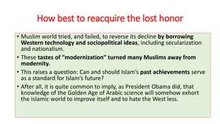 How best to reacquire the lost honor
• Muslim world tried, and failed, to reverse its decline by borrowing
Western technology and sociopolitical ideas, including secularization
and nationalism.
• These tastes of “modernization” turned many Muslims away from
modernity.
• This raises a question: Can and should Islam’s past achievements serve
as a standard for Islam’s future?
• After all, it is quite common to imply, as President Obama did, that
knowledge of the Golden Age of Arabic science will somehow exhort
the Islamic world to improve itself and to hate the West less.
 