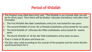 Period of Khilafah
• The Prophet (may Allah bless him) said: “The Khilafah in my Ummah after me will
be for thirty years. Then there will be Mulkan ‘aduudan (hereditary rule) after that.”
[Tirmidhi]
1. The First khilafah Abu Bakr (radiallaahu anhu) his rule lasted for two years.
2. The second khilafah of Umar ibn al Khatab (radiallaahu anhu) lasted for ten years
3. The third khilafah of Uthmaan Ibn Affan (radiallaahu anhu) lasted for twelve
years
4. The fourth khilafah of Ali Ibn Abi Talib (radiallaahu anhu) laste six years.
• That is a total of 30 years and these are
• The four who ruled according to the sunnah of the prophet and the entire Muslim
world loved them for it.
 