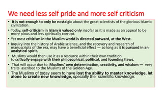 We need less self pride and more self criticism
• It is not enough to only be nostalgic about the great scientists of the glorious Islamic
civilization.
• Today, self-criticism in Islam is valued only insofar as it is made as an appeal to be
more pious and less spiritually corrupt.
• Yet most criticism in the Muslim world is directed outward, at the West.
• Inquiry into the history of Arabic science, and the recovery and research of
manuscripts of the era, may have a beneficial effect — so long as it is pursued in an
analytical spirit.
• Muslims would then use it as a resource within their own tradition
to critically engage with their philosophical, political, and founding flaws.
• That will occur due to Muslims’ own determination, creativity, and wisdom — very
traits ascribed to the Muslims of the Golden Age.
• The Muslims of today seem to have lost the ability to master knowledge, let
alone to create new knowledge, specially the scientific knowledge.
 