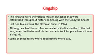 Kingship
• The Kingship were the various Muslim dynasties that were
established throughout history beginning with the Umayyad Khalifa
• Last one to exist was the Ottoman Turks in 1924.
• Although each of these rulers was called a Khalifa, similar to the first
four, when he died one of his descendants took his place hence it was
a kingship.
• Some of these rulers where good others where bad,
 