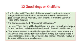 12 Good kings or Khalifahs
• The Prophet said "The affair of this nation will continue to remain
upright and it will continue to be victorious over its enemy until it
goes through twelve Khalifahs, all of whom are from the Quraysh."
[Tribe of the Prophet]
• The Companions asked, "Then what will happen?"
• He, said, "Then there will be Faraj (holes and gaps through which seep
factors that lead to division and weakness in the ranks and in souls).”
• This means troubles that will affect people’s Iman, these are not the
first twelve who came after each other in history but twelve rulers in
the general sense similar to saying in 1300 years of Khilafah, twelve of
its rulers will be exceptionally good.
 