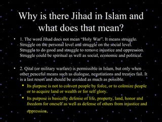 Why is there Jihad in Islam and
       what does that mean?
•   1. The word Jihad does not mean “Holy War”. It means struggle.
    Struggle on the personal level and struggle on the social level.
    Struggle to do good and struggle to remove injustice and oppression.
    Struggle could be spiritual as well as social, economic and political.

•   2. Qital (or military warfare) is permissible in Islam, but only when
    other peaceful means such as dialogue, negotiations and treaties fail. It
    is a last resort and should be avoided as much as possible.
      Its purpose is not to convert people by force, or to colonize people
         or to acquire land or wealth or for self glory.
      Its purpose is basically defense of life, property, land, honor and
         freedom for oneself as well as defense of others from injustice and
        oppression.
                         Delivered during the Youth Interfaith
                                Solidarity Conference
 