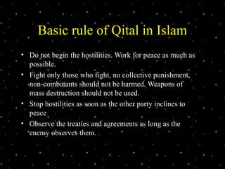 Basic rule of Qital in Islam
• Do not begin the hostilities. Work for peace as much as
  possible.
• Fight only those who fight, no collective punishment,
  non-combatants should not be harmed. Weapons of
  mass destruction should not be used.
• Stop hostilities as soon as the other party inclines to
  peace
• Observe the treaties and agreements as long as the
  enemy observes them.
 
