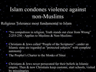 Islam condones violence against
                non-Muslims
Religious Tolerance most fundamental to Islam

      “No compulsion in religion, Truth stands out clear from Wrong”
       2:255-256 - Applies to Muslims & Non-Muslims

    Christians & Jews called “People of the Scriptures” - under an
     Islamic state are regarded as “protected subjects” with complete
     autonomy
    The Prophet’s Charter to the Monks of Sinai


       Christians & Jews never persecuted for their beliefs in Islamic
        empire. Then & now Christians keep customs, start schools, visited
 03/27/13                    (C) N. Al-Ali, 2001                        16
        by missionaries
 