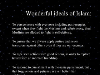 Wonderful ideals of Islam:
• To pursue peace with everyone including past enemies,
  except when they fight the Muslims and refuse peace, then
  Muslims are allowed to fight in self-defense.

• To ensure that we always apply justice and never
  transgress against others even if they are our enemies.

• To repel evil actions with good actions, in order to replace
  hatred with an intimate friendship.

• To respond to punishment with the same punishment, but
  that forgiveness and patience is even better than
 