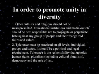 In order to promote unity in
             diversity
• 1. Other cultures and religions should not be
  misrepresented. Educational institutions and media outlets
  should be held responsible not to propagate or perpetuate
  hate against any group of people and their recognized
  faiths and values.
• 2. Tolerance must be practiced on all levels: individual,
  groups and states. It should be a political and legal
  requirement. Tolerance is the responsibility that upholds
  human rights, pluralism (including cultural pluralism),
  democracy and the rule of law.

                   Delivered during the Youth Interfaith
                          Solidarity Conference
 