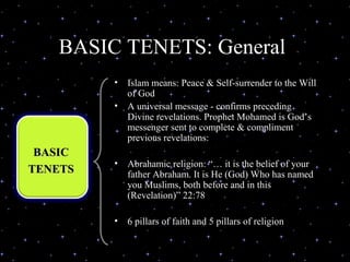 BASIC TENETS: General
                •   Islam means: Peace & Self-surrender to the Will
                    of God
                •   A universal message - confirms preceding
                    Divine revelations. Prophet Mohamed is God’s
                    messenger sent to complete & compliment
                    previous revelations:
 BASIC
                •   Abrahamic religion: “… it is the belief of your
TENETS              father Abraham. It is He (God) Who has named
                    you Muslims, both before and in this
                    (Revelation)” 22:78

                •   6 pillars of faith and 5 pillars of religion

03/27/13                 (C) N. Al-Ali, 2001                          3
 