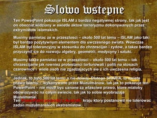 Slowo wstepne
Ten PowerPoint pokazuje ISLAM z bardzo negatywnej strony, tak jak jest
on obecnie widziany w swietle aktow torreryzmu dokonywanych przez
extrymistow islamskich.
Musimy pamietac ze w przeszlosci C okolo 500 lat temu C ISLAM jako taki
byl bardzo pozytywnym elementem dla uwczesnego swiata. Wowczas
ISLAM byl tolerancyjny w stosunku do chrzescijan i zydow, a takze bardzo
przyczynil sie do rozwoju algebry, geometrii, medycyny i sztuki.

Musimy takze pamietac ze w przeszlosci C okolo 500 lat temu C tak
chrzescijanie jak rowniez protestanci torturowali i palili na stosach
czarownice i wiele osob nie zgadzajacych sie z ich uwczesna religia.

Jednak, to bylo 500 lat temu a nie dzisiaj. Dlatego SHARIA, to swiete
prawo Islamu - wykonywane przez Muzulmanow, tak jak to pokazuje ten
PowerPoint C nie moze byc uznane za wlasciwe prawo, ktore mialoby
obowiazywac na calym swiecie, tak jak to sobie wyobrazaja
Muzulmanie.
Ten PowerPoint poczodzi z Australii, kraju ktory postanowil nie tolerowac
zadan muzulmanskich ekstremistow.
 
