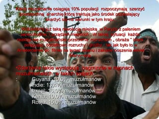Kiedy muzu?manie osi?gaj? 10% populacji rozpoczynaj? szerzy?
  powszechn? anarchi? ktr? traktuj? jako ?rodek pozwalaj?cy
             skar?y? si? na warunki w tym kraju.

  Widzieli?my ju? tak? rewolucj? miejsk? w Pary?u z paleniem
  samochodw i urz?dze miejskich . W takiej sytuacji ka?da
reakcja nie muzu?maska przeciwna rozruchom ? obra?a  islam
    pot?guj?c dodatkowo rozruchy i gro?by , tak jak by?o to w
Amsterdamie po filmie na temat islamu i zakazie noszenia winiet
                          Mahometa.

?Zdarzenia takie wyst?puj? nagminnie w rejonach
muzu?maskich w takich krajach
:     Guyana: 10,0% muzu?manw
      Indie: 13,4% muzu?manw
      Izrael: 16,0% muzu?manw
      Kenia: 10,0% muzu?manw
      Rosja: 15,0% muzu?manw
 