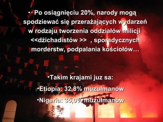 ? Po osi?gni?ciu 20%, narody mog?
spodziewa? si? przera?aj?cych wydarze
 w rodzaju tworzenia oddzia?w milicji
  <<d?ichadistw >> , sporadycznych
  morderstw, podpalania ko?cio?w



       ?Takim krajami juz sa:
    ?Etiopa: 32,8% muzu?manw
    ?Nigeria: 35,0% muzu?manw
 