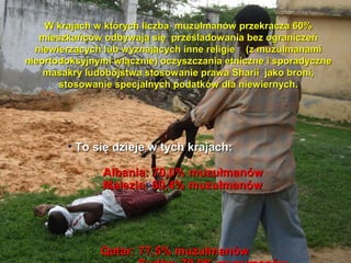W krajach w ktrych liczba muzu?manw przekracza 60%
   mieszkacw odbywaj? si? prze?ladowania bez ogranicze
  niewierz?cych lub wyznaj?cych inne religie (z muzu?manami
nieortodoksyjnymi w??cznie) oczyszczania etniczne i sporadyczne
    masakry ludobjstwa stosowanie prawa Sharii jako broni,
       stosowanie specjalnych podatkw dla niewiernych.




        ? To si? dzieje w tych krajach:

               Albania: 70,0% muzu?manw
               Malezia: 60,4% muzu?manw




               Qatar: 77,5% muzu?manw
 