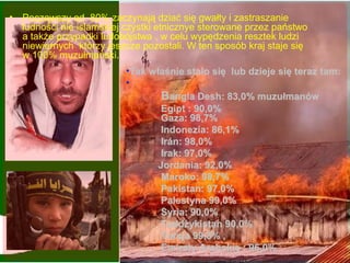 ? Pocz?wszy od 80% zaczynaj? dzia? si? gwa?ty i zastraszanie
  ludno?ci nie islamskiej czystki etnicznye sterowane przez pastwo
  a tak?e przypadki ludobjstwa , w celu wyp?dzenia resztek ludzi
  niewiernych ktrzy jeszcze pozostali. W ten sposb kraj staje si?
  w 100% muzu?maski.
                          ?Tak w?a?nie sta?o si? lub dzieje si? teraz tam:
                          ?
                                  Bangla Desh: 83,0% muzu?manw
                                  Egipt : 90,0%
                                 Gaza: 98,7%
                                  Indonezia: 86,1%
                                  Indonezia:
                                  Irn: 98,0%
                                  Irak: 97,0%
                                 Jordania: 92,0%
                                  Maroko: 98,7%
                                  Maroko:
                                  Pakistan: 97,0%
                                  Palestyna 99,0%
                                  Palestyna
                                  Syria: 90,0%
                                    yria:
                                  Tadd?ykistan 90,0%
                                  Tadd?ykistan
                                  Turcja 99,8% ,
                                  Emiraty Arabskie : 96,0%
 