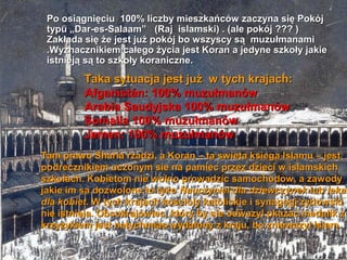 Po osi?gni?ciu 100% liczby mieszkacw zaczyna si? Pokj
 typu ?Dar-es-Salaam (Raj islamski) . (ale pokj ??? )
 Zak?ada si? ?e jest ju? pokj bo wszyscy s? muzu?manami
 .Wyznacznikiem ca?ego ?ycia jest Koran a jedyne szko?y jakie
 istniej? s? to szko?y koraniczne.

         Taka sytuacja jest ju? w tych krajach:
         Afganistn: 100% muzu?manw
         Arabia Saudyjska 100% muzu?manw
         Somalia 100% muzu?manw
         Jemen: 100% muzu?manw
Tam prawo Sharia rzadzi, a Koran C ta swieta ksiega Islamu C jest
podrecznikiem uczonym sie na pamiec przez dzieci w islamskich
szkolach. Kobietom nie wolno prowadzic samochodow, a zawody
jakie im sa dozwolone to tyko Nauczyciel dla dziewczynek lub lekar
dla kobiet. W tych krajach koscioly katolickie i synagogi zydowski
nie istnieja. Obcokrajowiec, ktory by sie odwazyl pkazac medalik z
krzyzykiem jest natychmias wydalony z kraju, bo zniewazyl Islam.
 