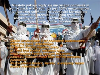 ?Niestety pokoju nigdy si? nie osi?ga poniewa? w
tych krajach w ktrych ju? jest 100% muzu?manw ,
   ci bardziej radykalni i ortodoksyjni kieruj?c si?
      nienawi?ci?, prze?laduj? i t?pi? tych mniej
    radykalnych cz?sto , z rozmaitych powodw
      zaspakajaj? swoje ??dze morderstwami.
                                  morderstwami


Len Uris, El Peregrinaje (C Pielgrzymki )
wjawia:
Zanim skoczy?em 9 lat pozna?em podstawow?
doktryn? ?ycia arabskiego:
Ja by?em kontra mojemu bratu ;
ja i mj brat kontra naszemu ojcu;
moja rodzina kontra naszym kuzynom i
naszemu klanowi; nasz klan kontra naszemu
plemieniu;
Nasze plemie kontra ?wiatu, a wszyscy razem
kontra niewiernym .
 