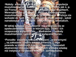 ?Nale?y zrozumie? ?e w krajach w ktrych populacja
muzu?manw jest znacznie mniejsza od 100% jak n. p.
we Francji , mniejszo?? muzu?maska ?yje w gettach.
Wewn?trz tych gett tworz? 100% -e spo?eczestwo
muzu?maskie na podstawie prawa Sharia . Policja nie
wchodzi do tych gett. Nie ma tam s?dw, policji , szk?
narodowych ani ?adnych instytucji nie islamskich .

W takiej sytuacji muzu?manie nie integruj? si? ze
spo?eczestwem kraju w ktrym ?yj?. Dzieci ich
ucz?szczaj? wy??cznie do ? Madrasw ? ( szko?y
muzu?maskie ) gdzie studiuj? wy??cznie Koran. .

?Ponadto wszelkie relacje z osobami ? niewiernymi
? s? zakazane i cz?sto karane ?mierci? .Z tego
powodu w niektrych krajach , immani i pozostali
ekstremi?ci maj? na takich terenach wi?ksz? w?adz?
ni? instytucje narodowe kraju ich zamieszkania.
 