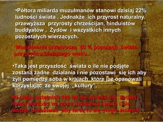 ?P?tora miliarda muzu?manw stanowi dzisiaj 22%
 ludno?ci ?wiata . Jednak?e ich przyrost naturalny
 przewy?sza przyrosty chrze?cijan, hinduistw
 buddystw , ?ydw i wszystkich innych
 pozosta?ych wierz?cych.
 ?Muzu?manie przekrocz? 50 % populacji ?wiata
 przy kocu bie??cego wieku..

?Taka jest przysz?o?? ?wiata o ile nie podj?te
zostan? ?adne dzia?ania i nie pozostawi si? ich aby
?yli pomi?dzy sob? w krajach ktre ju? opanowali
korzystaj?c ze swojej ?kultury.

?W ci?gu ostatnich 100 lat nie wnie?li oni ?adnej
nowej warto?ci na rzecz ludzko?ci ?wiata i nie
mo?na oczekiwa? aby teraz to si? mog?o zmieni?.
 