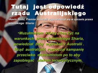 Tutaj jest odpowied?
  rz?du Australijskiego
?Kevin Rudd, Premier Australii wypowiedzia? si? w sprawie prawa
islamskiego Sharia:


     ?Muzu?manom ktrzy chc? ?y? na
   warunkach prawa islamskiego Sharia,
   powiedzia? ?eby wyjechali z Australii .
   Rz?d australijski rozpocz?? kampani?
     przeciwko ekstremistom po to aby
   zapobiega? atakom terrorystycznym.
 
