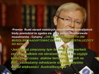 ?Premier Rudd obrazi? niektrych muzu?manw australijskich
kiedy powiedzia? ?e zgadza si? ?eby policja monitorowa?a
muzu?manw . Cytujmy: ?ONI S? IMIGRANTAMI TO ONI
MUSZ? SI? ZAADOPTOWA? DO NAS A NIE AUSTALIJCZYCY
DO NICH .
?Jestem ju? zm?czony tym ?e mamy si? martwi?
czy przypadkiem nie obra?amy kogo? lub czyjej?
kultury. Od czasu atakw terrorystycznych na
Bali , zauwa?amy odradzanie si? patryjotyzmu
w?rd wi?kszo?ci Australikczykw ."
 