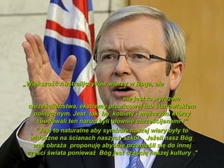 ?Wi?kszo?? Australijczykw wierzy w Boga, ale

                                 nie jest to wyrazem
 chrze?cijastwa, ekstremy prawicowej lub stanowiskiem
   politycznym. Jest tak bo kobiety i m??czy?ni ktrzy
    zbudowali ten nard byli g?wnie chrze?cijanami !
    Jest to naturalne aby symbole naszej wiary by?y to
  widoczne na ?cianach naszych szk? . Je?eli nasz Bg
   was obra?a proponuj? aby?cie przenie?li si? do innej
 cz??ci ?wiata poniewa? Bg jest cz??ci? naszej kultury ."
 