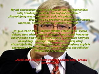 My nie zmuszali?my was do przyjazdu tutaj Przyjechali?cie
      tutaj i zaakceptowali?cie ten kraj dobrowolnie ."
?Akceptujemy wasze wierzenia i o nic nie pytamy .
                Wszystko o co prosimy to zaakceptujcie nasze
       wierzenia, i ?yjcie z nami w pokoju i harmonii.


   ?To jest NASZ KRAJ NASZA ZIEMIA I NASZ STYL ?YCIA ,
  dajemy wam wiele u?atwie aby?cie z tego mogli korzysta?
  Kiedy jednak pojawiaj? si? narzekania , roszczenia i krytyka
       naszej flagi , naszego s?downictwa, naszej wiary
  chrze?cijaskiej , naszego stylu ?ycia ,proponujemy aby?cie
   skorzystali z innego naszego prawa wolno?ci australijskiej
                     PRAWA DO WYJAZDU.


     ?Je?eli kto? nie jest zadowolony z pobytu tutaj , prosz?
                           WYJECHA? !
 