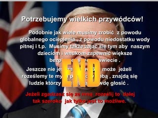 Potrzebujemy wielkich przywdcw !
    Podobnie jak wiele musimy zrobi? z powodu
globalnego ocieplenia , z powodu niedostatku wody
pitnej i t.p. Musimy tak?e zaj?? si? tym aby naszym
         dzieciom i wnukom zapewni? wi?ksze
              bezpieczestwo na ?wiecie .
  Jeszcze nie jest za p?no By? mo?e je?eli
roze?lemy te my?li pomi?dzy sob? , znajd? si?
   ludzie ktrzy zechc? t? prawd? g?osi? .

  Je?eli zgadzasz si? ze mn? roze?lij to dalej
     tak szeroko jak tylko jest to mo?liwe.
 