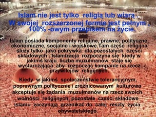 Islam nie jest tylko religi? lub wiar? .
W swojej rozszerzonej formie jest pe?nym ,
      100% -owym przepisem na ?ycie.
Islam posiada komponenty religijne, prawne, polityczne,
 ekonomiczne, socjalne i wojskowe.Tam cz??? religijna
   s?u?y tylko jako pokrywka dla pozosta?ych cz??ci
    sk?adowych . Islamizacja rozpoczyna si? kiedy w
        jakim? kraju liczba muzu?manw staje si?
    wystarczaj?ca aby rozpocz?? kampanie na rzecz
                 przywilejw religijnych.
    Kiedy w jakim? spo?eczestwie tolerancyjnym,
 poprawnym politycznie i zr?nicowanym kulturowo
 akceptuje si? ??dania muzu?manw na rzecz swoich
    wolno?ci religijnych, pozosta?e cz??ci sk?adowe
  islamu zaczynaj? przenika? do ca?ej reszty ?ycia
                     obywatelskiego.
 