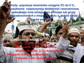 Kiedy populacja islamistw osi?gnie 2% do 5 % ,
muzu?manie rozpoczynaj? dzia?alno?? roszczeniow?
  pobudzaj?c inne mniejszo?ci etniczne lub grupy
 niezadowolonych z miejsca pobytu a cz?sto tak?e
               w?rd wi??niw.




Taki stan rzeczy istnieje w:
       Danii : 2,0% muzu?manw
       Niemczech: 3,7% muzu?manw
       Wielkiej Brytanii: 2,7% muzu?manw
Hiszpanii: 4,0% muzu?manw
       Tailandii: 4,6% muzu?manw
 