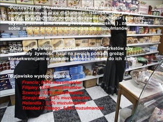 ?Pocz?wszy od 5% zaludnienia zaczynaj? domaga? si?
 nieograniczonych praw dla ludno?ci islamskiej . Na przyk?ad ,
 ??daj? powszechnego dost?pu do ?ywno?ci <halal> ( ?ywno??
 czysta, przetwarzana wed?ug receptury islamskiej ) , zapewniaj?c
 sobie miejsca pracy zarezerwowane dla muzu?manw.



 ?Zaczynaj? wywiera? naciski na sieci supermarketw aby
 wystawia?y ?ywno?? halal na swoich p?kach gro??c
 konsekwencjami w razie nie zastosowania si? do ich ??da .


?To zjawisko wyst?puje ju? w :
?       Francia: 8,0% muzu?manw
        Filipiny: 5,0% muzu?manw
        Szwecja: 5,0% muzu?manw
        Szwajcaria : 4,3% muzu?manw
        Holandia : 5,5% muzu?manw
        Trinidad i Tobago: 5,8% muzu?manw
 