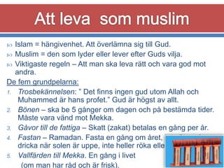 Islam = hängivenhet. Att överlämna sig till Gud.
 Muslim = den som lyder eller lever efter Guds vilja.
 Viktigaste regeln – Att man ska leva rätt och vara god mot
andra.
De fem grundpelarna:
1. Trosbekännelsen: ” Det finns ingen gud utom Allah och
Muhammed är hans profet.” Gud är högst av allt.
2. Bönen – ska be 5 gånger om dagen och på bestämda tider.
Måste vara vänd mot Mekka.
3. Gåvor till de fattiga – Skatt (zakat) betalas en gång per år.
4. Fastan – Ramadan. Fasta en gång om året, inte äta och
dricka när solen är uppe, inte heller röka eller ha sex.
5. Vallfärden till Mekka. En gång i livet
(om man har råd och är frisk).


 