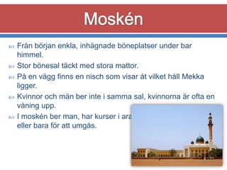 





Från början enkla, inhägnade böneplatser under bar
himmel.
Stor bönesal täckt med stora mattor.
På en vägg finns en nisch som visar åt vilket håll Mekka
ligger.
Kvinnor och män ber inte i samma sal, kvinnorna är ofta en
våning upp.
I moskén ber man, har kurser i arabiska, studerar Koranen
eller bara för att umgås.

 