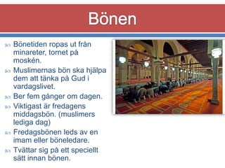 









Bönetiden ropas ut från
minareter, tornet på
moskén.
Muslimernas bön ska hjälpa
dem att tänka på Gud i
vardagslivet.
Ber fem gånger om dagen.
Viktigast är fredagens
middagsbön. (muslimers
lediga dag)
Fredagsbönen leds av en
imam eller böneledare.
Tvättar sig på ett speciellt
sätt innan bönen.

 