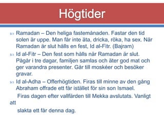 





Ramadan – Den heliga fastemånaden. Fastar den tid
solen är uppe. Man får inte äta, dricka, röka, ha sex. När
Ramadan är slut hålls en fest, Id al-Fitr. (Bajram)
Id al-Fitr – Den fest som hålls när Ramadan är slut.
Pågår i tre dagar, familjen samlas och äter god mat och
ger varandra presenter. Går till moskéer och besöker
gravar.
Id al-Adha – Offerhögtiden. Firas till minne av den gång
Abraham offrade ett får istället för sin son Ismael.
Firas dagen efter vallfärden till Mekka avslutats. Vanligt

att
slakta ett får denna dag.

 