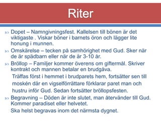 






Dopet – Namngivningsfest. Kallelsen till bönen är det
viktigaste . Viskar böner i barnets öron och lägger lite
honung i munnen.
Omskärelse – tecken på samhörighet med Gud. Sker när
de är spädbarn eller när de är 3-10 år.
Bröllop – Familjer kommer överens om giftermål. Skriver
kontrakt och mannen betalar en brudgåva.
Träffas först i hemmet i brudparets hem, fortsätter sen till
moskén där en vigselförrättare förklarar paret man och
hustru inför Gud. Sedan fortsätter bröllopsfesten.
Begravning – Döden är inte slutet, man återvänder till Gud.
Kommer paradiset eller helvetet.
Ska helst begravas inom det närmsta dygnet.

 
