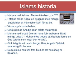 










Muhammed föddes i Mekka i Arabien, ca 570.
I Mekka fanns Kaba, en byggnad med många
gudabilder dit människor kom för att be.
Växte upp hos sin farbror.
Gifte sig med Khadija (den första muslimen).
Muhammed oroad över att hans folk araberna tillbad
många gudar. – Muhammed trodde att det bara fanns en
Gud (precis som judar och kristna).
Gick iväg för att be vid berget Hira. Ängeln Gabriel
visade sig för honom.
De budskap han fick från Gud är det som idag är
Koranen.

 
