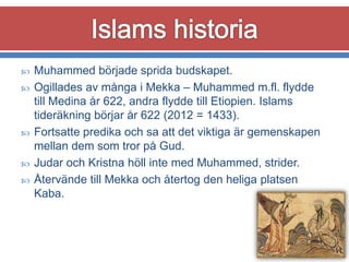 






Muhammed började sprida budskapet.
Ogillades av många i Mekka – Muhammed m.fl. flydde
till Medina år 622, andra flydde till Etiopien. Islams
tideräkning börjar år 622 (2012 = 1433).
Fortsatte predika och sa att det viktiga är gemenskapen
mellan dem som tror på Gud.
Judar och Kristna höll inte med Muhammed, strider.
Återvände till Mekka och återtog den heliga platsen
Kaba.

 