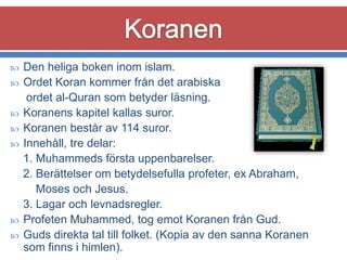 










Den heliga boken inom islam.
Ordet Koran kommer från det arabiska
ordet al-Quran som betyder läsning.
Koranens kapitel kallas suror.
Koranen består av 114 suror.
Innehåll, tre delar:
1. Muhammeds första uppenbarelser.
2. Berättelser om betydelsefulla profeter, ex Abraham,
Moses och Jesus.
3. Lagar och levnadsregler.
Profeten Muhammed, tog emot Koranen från Gud.
Guds direkta tal till folket. (Kopia av den sanna Koranen
som finns i himlen).

 