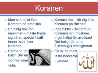 Man ska helst läsa
Koranen på arabiska.
 En helig bok för
muslimer – måste tvätta
sig på ett speciellt sätt
innan man läser
Koranen.
 Radband, ett band med
kulor. Ber en
bön för varje
kula.


Koranskolor – lär sig läsa
Koranen på rätt sätt.
 Inga bilder – bildförbud i
Koranen och moskéer.
Inget heligt får avbildas!
Det heliga är bara
fullkomligt i verkligheten.
 En av de mest
lästa böckerna
i världen.


 