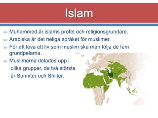




Muhammed är islams profet och religionsgrundare.
Arabiska är det heliga språket för muslimer.
För att leva ett liv som muslim ska man följa de fem
grundpelarna.
Muslimerna delades upp i
olika grupper, de två största
är Sunniter och Shiiter.

 