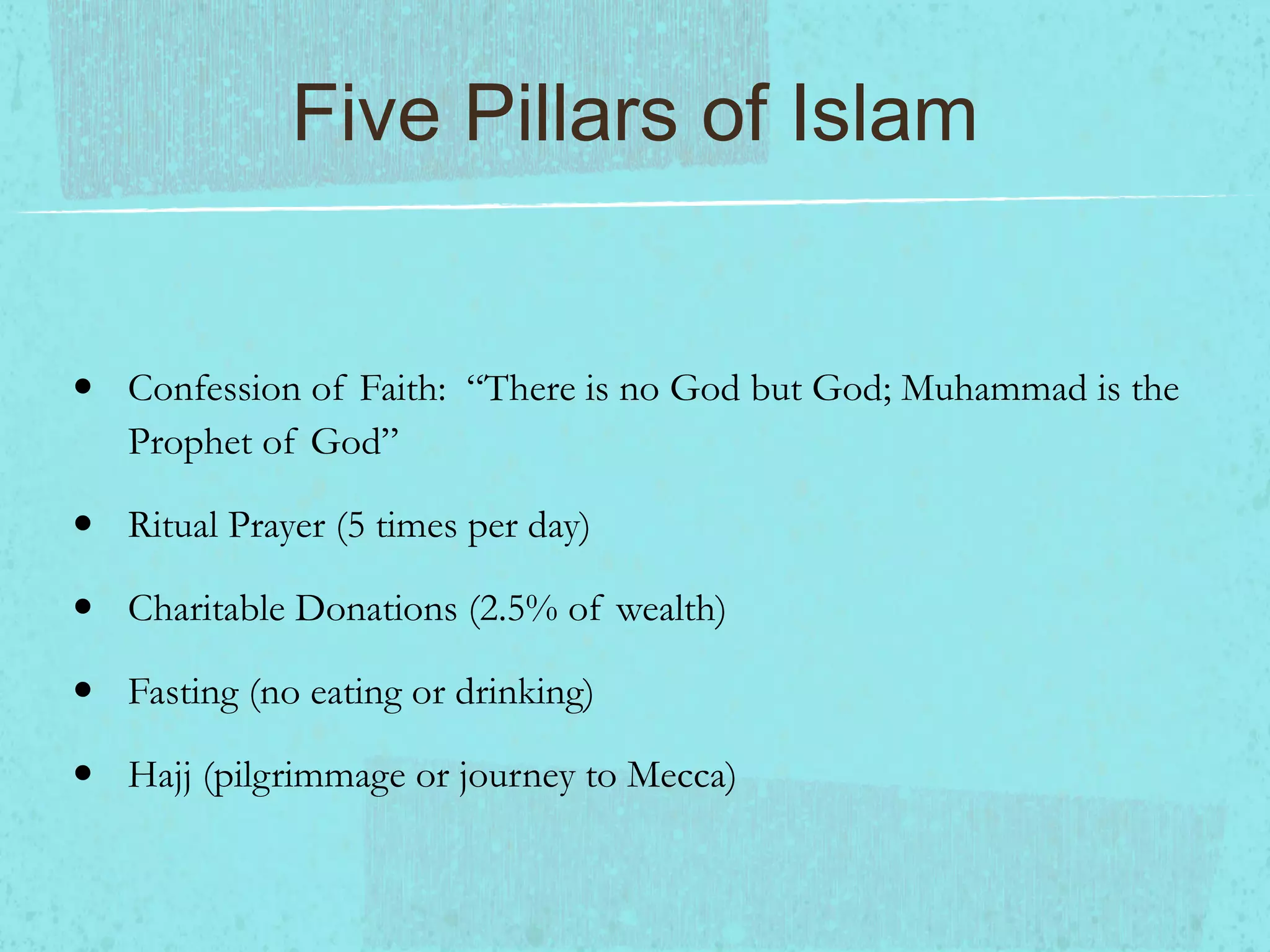Five Pillars of Islam Confession of Faith: “There is no God but God; Muhammad is the Prophet of God” Ritual Prayer (5 times per day) Charitable Donations (2.5% of wealth) Fasting (no eating or drinking) Hajj (pilgrimmage or journey to Mecca)