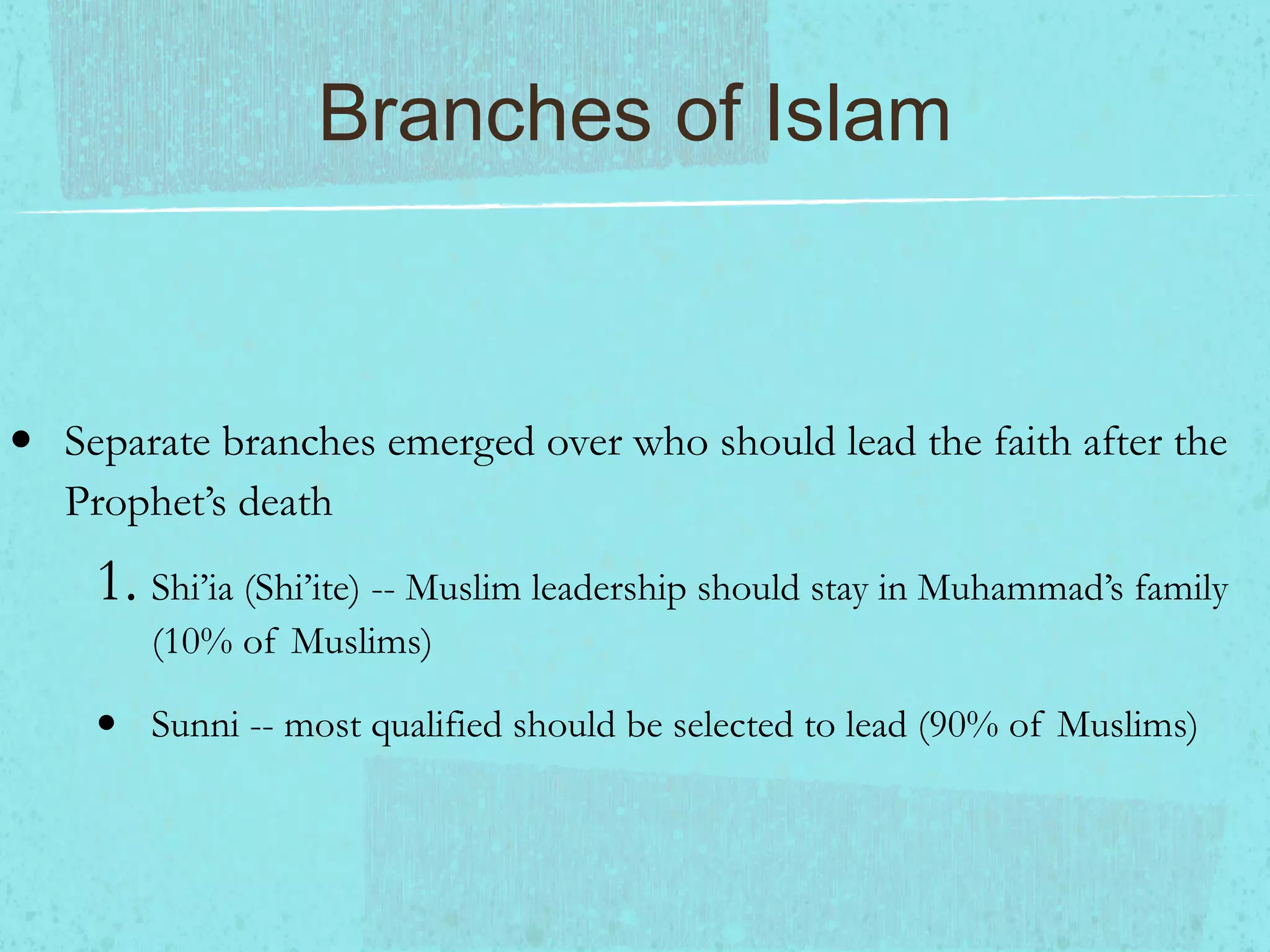 Branches of Islam Separate branches emerged over who should lead the faith after the Prophet’s death Shi’ia (Shi’ite) -- Muslim leadership should stay in Muhammad’s family (10% of Muslims) Sunni -- most qualified should be selected to lead (90% of Muslims)