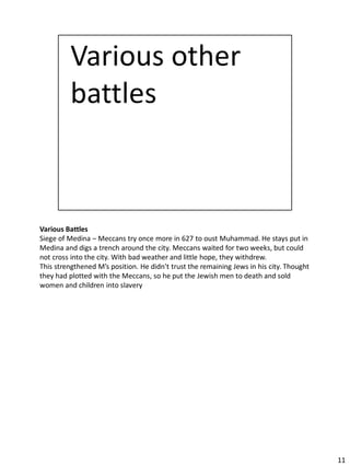 Various Battles
Siege of Medina – Meccans try once more in 627 to oust Muhammad. He stays put in
Medina and digs a trench around the city. Meccans waited for two weeks, but could
not cross into the city. With bad weather and little hope, they withdrew.
This strengthened M’s position. He didn’t trust the remaining Jews in his city. Thought
they had plotted with the Meccans, so he put the Jewish men to death and sold
women and children into slavery




                                                                                          11
 