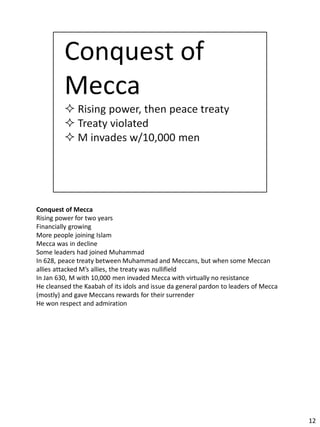 Conquest of Mecca
Rising power for two years
Financially growing
More people joining Islam
Mecca was in decline
Some leaders had joined Muhammad
In 628, peace treaty between Muhammad and Meccans, but when some Meccan
allies attacked M’s allies, the treaty was nullifield
In Jan 630, M with 10,000 men invaded Mecca with virtually no resistance
He cleansed the Kaabah of its idols and issue da general pardon to leaders of Mecca
(mostly) and gave Meccans rewards for their surrender
He won respect and admiration




                                                                                      12
 