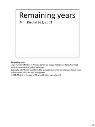 Remaining years
Large number of tribes in Arabian peninsula pledged allegiance to Muhammad
Some submitted after defeat by armies
Generally, polytheists were forced to profess Islam while Christians and Jews could
practice their faith, but had to pay taxes
In 632, M died at the age of 63, a sudden but natural death




                                                                                      13
 