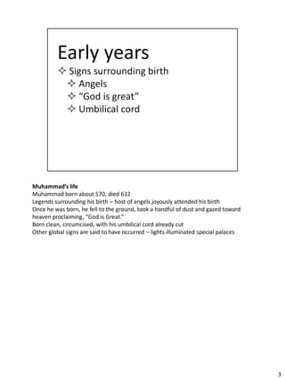 Muhammad’s life
Muhammad born about 570, died 632
Legends surrounding his birth – host of angels joyously attended his birth
Once he was born, he fell to the ground, took a handful of dust and gazed toward
heaven proclaiming, “God is Great.”
Born clean, circumcised, with his umbilical cord already cut
Other global signs are said to have occurred – lights illuminated special palaces




                                                                                    3
 