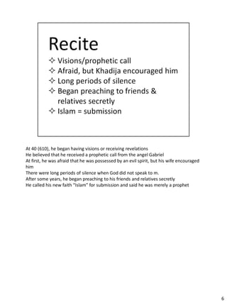 At 40 (610), he began having visions or receiving revelations
He believed that he received a prophetic call from the angel Gabriel
At first, he was afraid that he was possessed by an evil spirit, but his wife encouraged
him
There were long periods of silence when God did not speak to m.
After some years, he began preaching to his friends and relatives secretly
He called his new faith “Islam” for submission and said he was merely a prophet




                                                                                           6
 